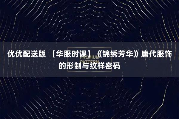优优配送版 【华服时课】《锦绣芳华》唐代服饰的形制与纹样密码