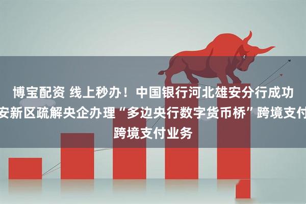 博宝配资 线上秒办！中国银行河北雄安分行成功为雄安新区疏解央企办理“多边央行数字货币桥”跨境支付业务