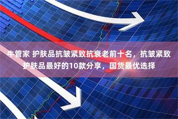 牛管家 护肤品抗皱紧致抗衰老前十名，抗皱紧致护肤品最好的10款分享，国货最优选择