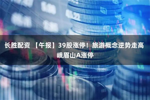 长胜配资 【午报】39股涨停！旅游概念逆势走高 峨眉山A涨停