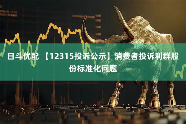 日斗优配 【12315投诉公示】消费者投诉利群股份标准化问题