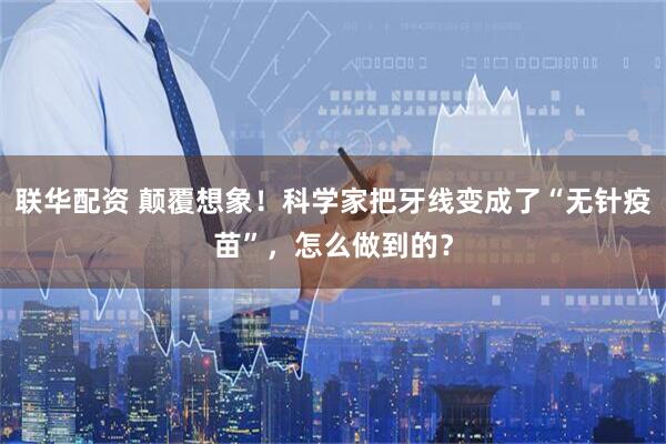 联华配资 颠覆想象！科学家把牙线变成了“无针疫苗”，怎么做到的？