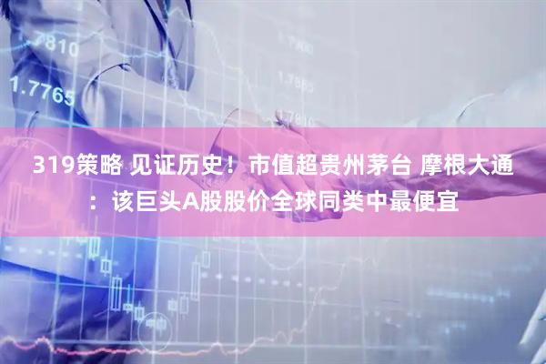 319策略 见证历史！市值超贵州茅台 摩根大通：该巨头A股股价全球同类中最便宜