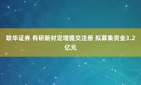 联华证券 有研新材定增提交注册 拟募集资金3.2亿元