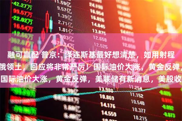融可赢配 普京：泽连斯基最好想清楚，如用射程3000公里新武器打击俄领土，回应将非常严厉！国际油价大涨，黄金反弹，美联储有新消息，美股收涨