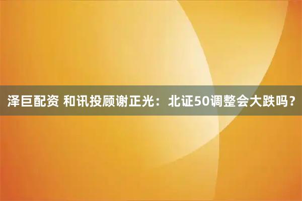 泽巨配资 和讯投顾谢正光：北证50调整会大跌吗？