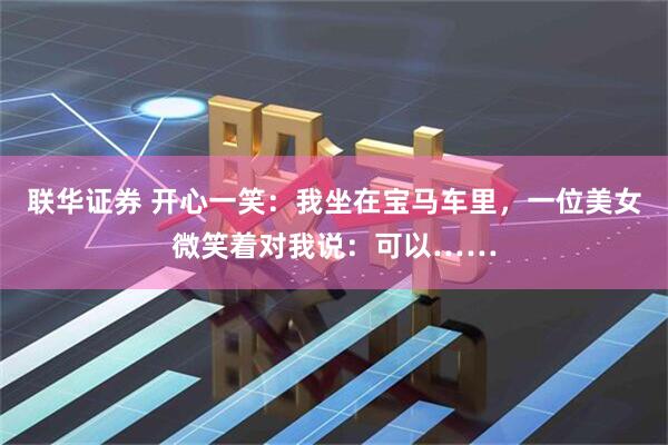 联华证券 开心一笑：我坐在宝马车里，一位美女微笑着对我说：可以……