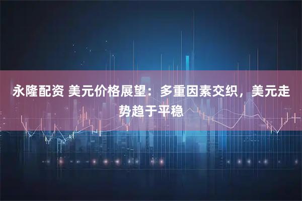 永隆配资 美元价格展望:多重因素交织,美元走势趋于平稳