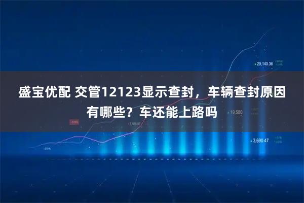 盛宝优配 交管12123显示查封,车辆查封原因有哪些?车还能上路吗