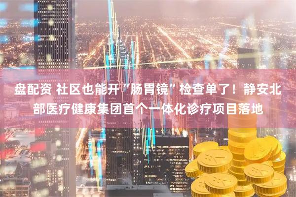 盘配资 社区也能开“肠胃镜”检查单了！静安北部医疗健康集团首个一体化诊疗项目落地