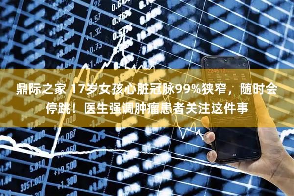 鼎际之家 17岁女孩心脏冠脉99%狭窄，随时会停跳！医生强调肿瘤患者关注这件事