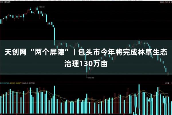 天创网 “两个屏障”丨包头市今年将完成林草生态治理130万亩