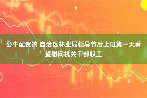 公牛配资端 自治区林业局领导节后上班第一天看望慰问机关干部职工